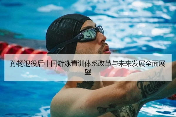 孙杨退役后中国游泳青训体系改革与未来发展全面展望